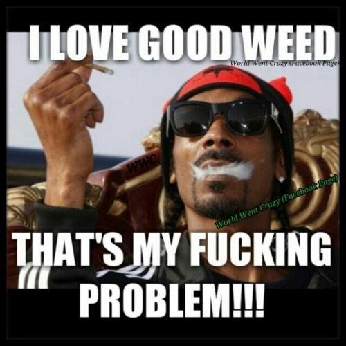 I Love Good Weed that's my Fucking Problem!